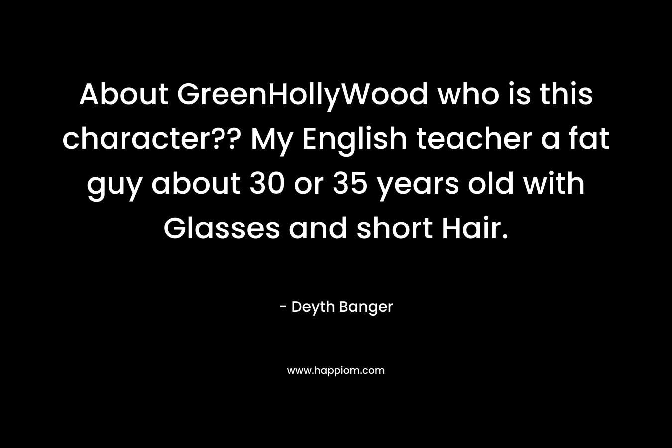 About GreenHollyWood who is this character?? My English teacher a fat guy about 30 or 35 years old with Glasses and short Hair. – Deyth Banger