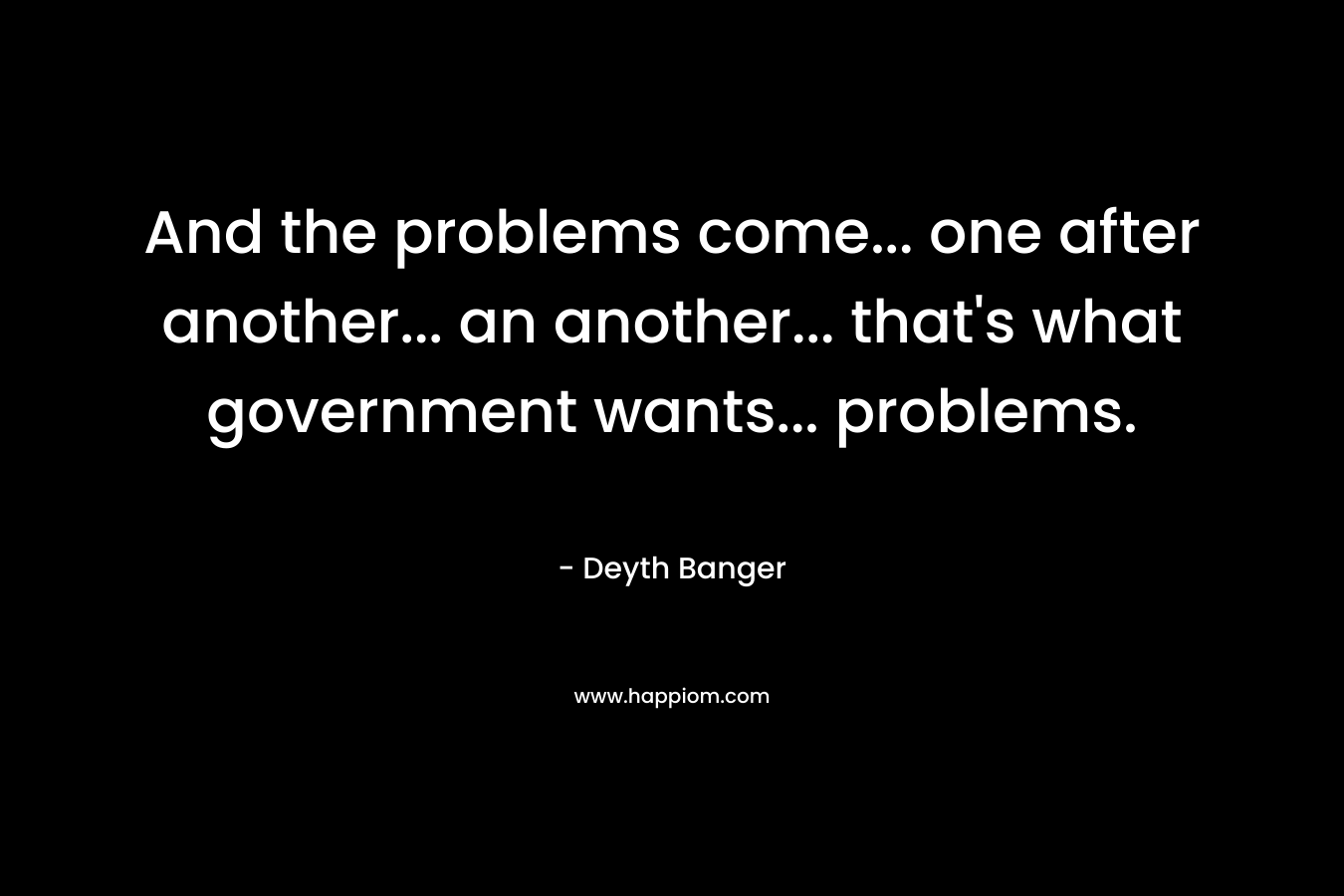 And the problems come... one after another... an another... that's what government wants... problems.