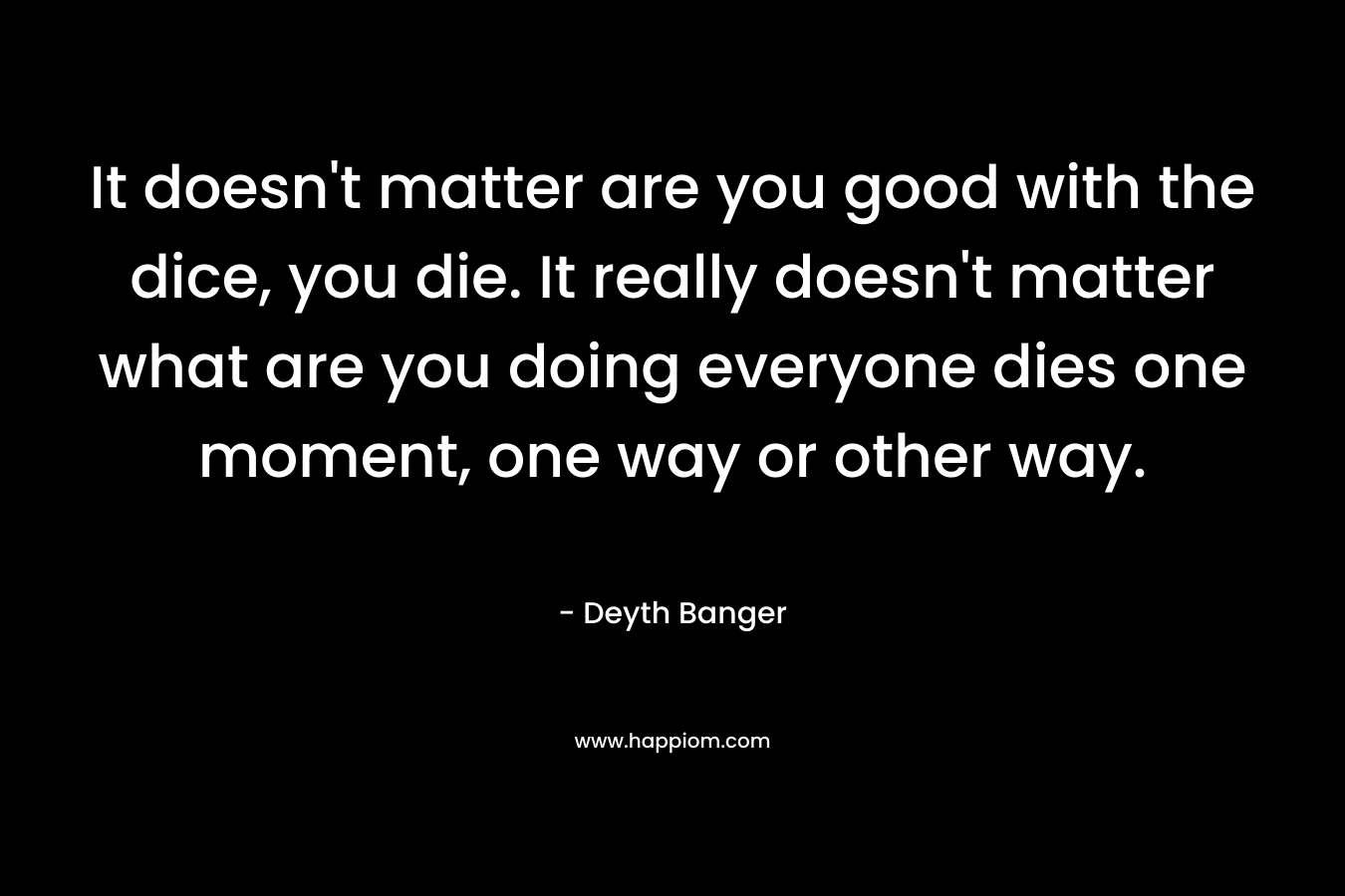 It doesn’t matter are you good with the dice, you die. It really doesn’t matter what are you doing everyone dies one moment, one way or other way. – Deyth Banger