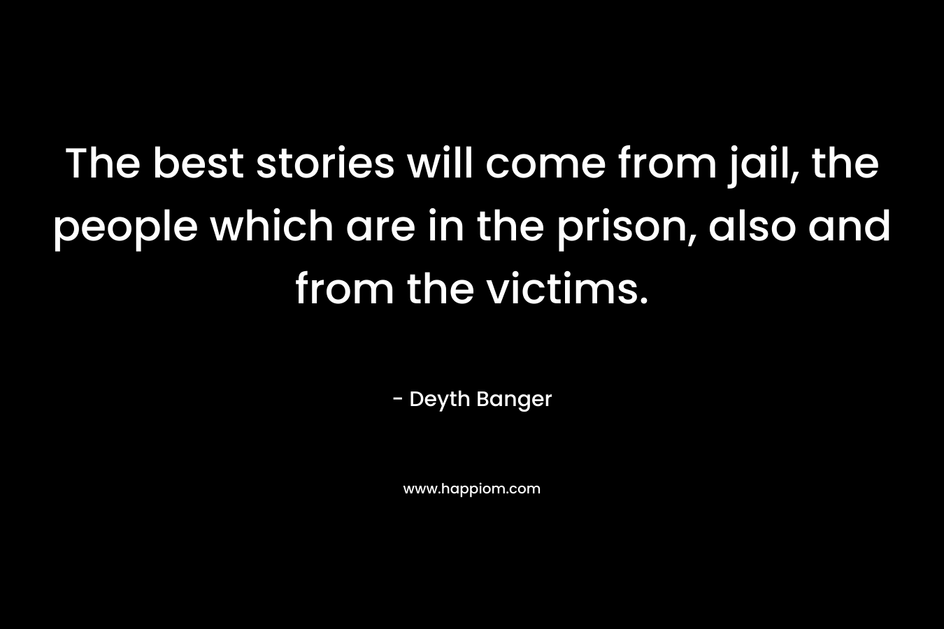 The best stories will come from jail, the people which are in the prison, also and from the victims. – Deyth Banger