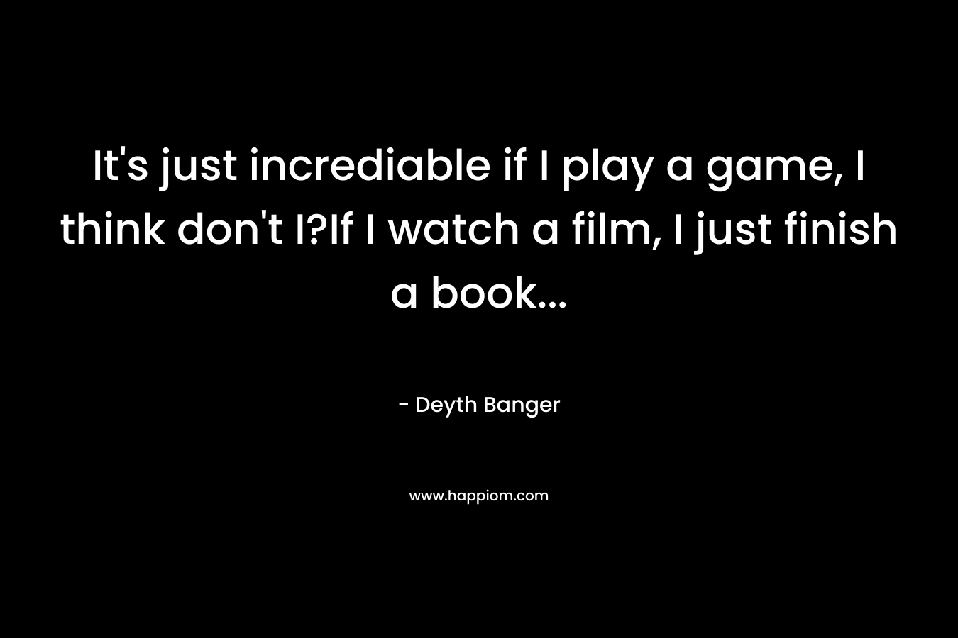 It’s just incrediable if I play a game, I think don’t I?If I watch a film, I just finish a book… – Deyth Banger