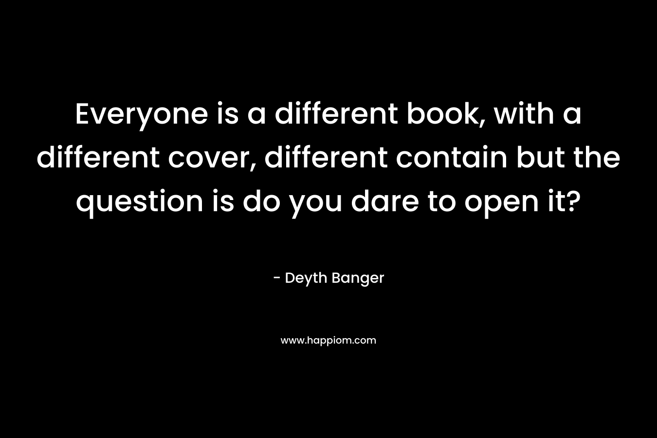 Everyone is a different book, with a different cover, different contain but the question is do you dare to open it?