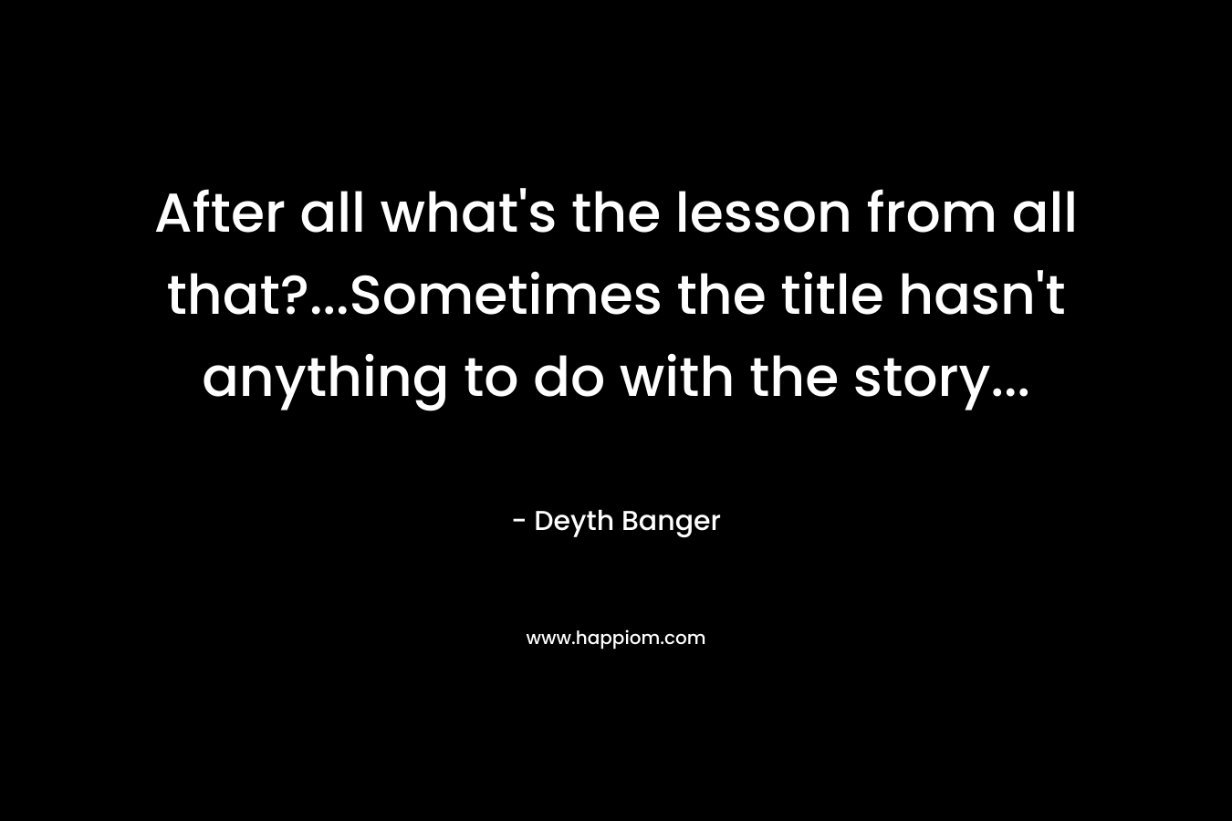 After all what’s the lesson from all that?…Sometimes the title hasn’t anything to do with the story… – Deyth Banger