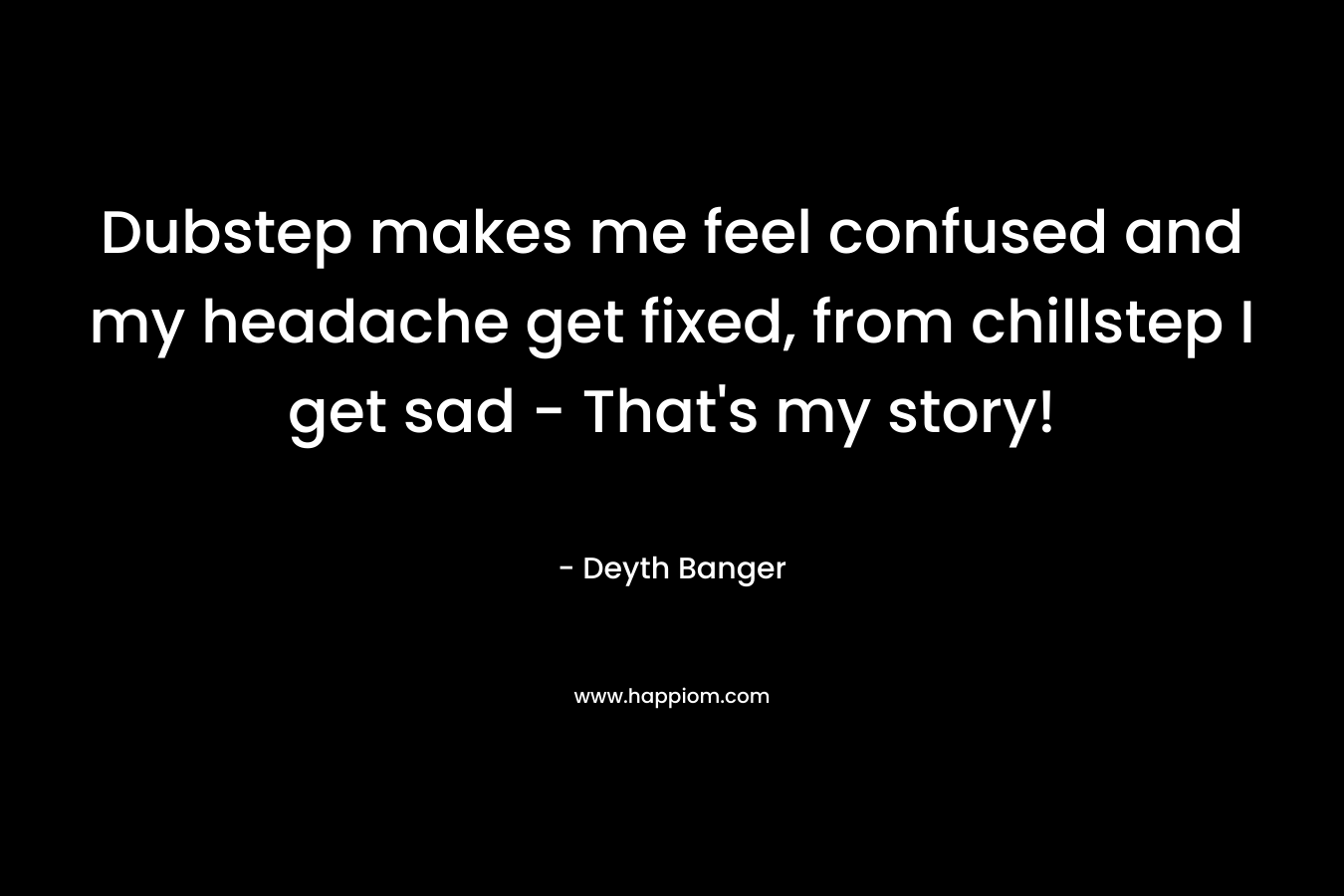 Dubstep makes me feel confused and my headache get fixed, from chillstep I get sad – That’s my story! – Deyth Banger