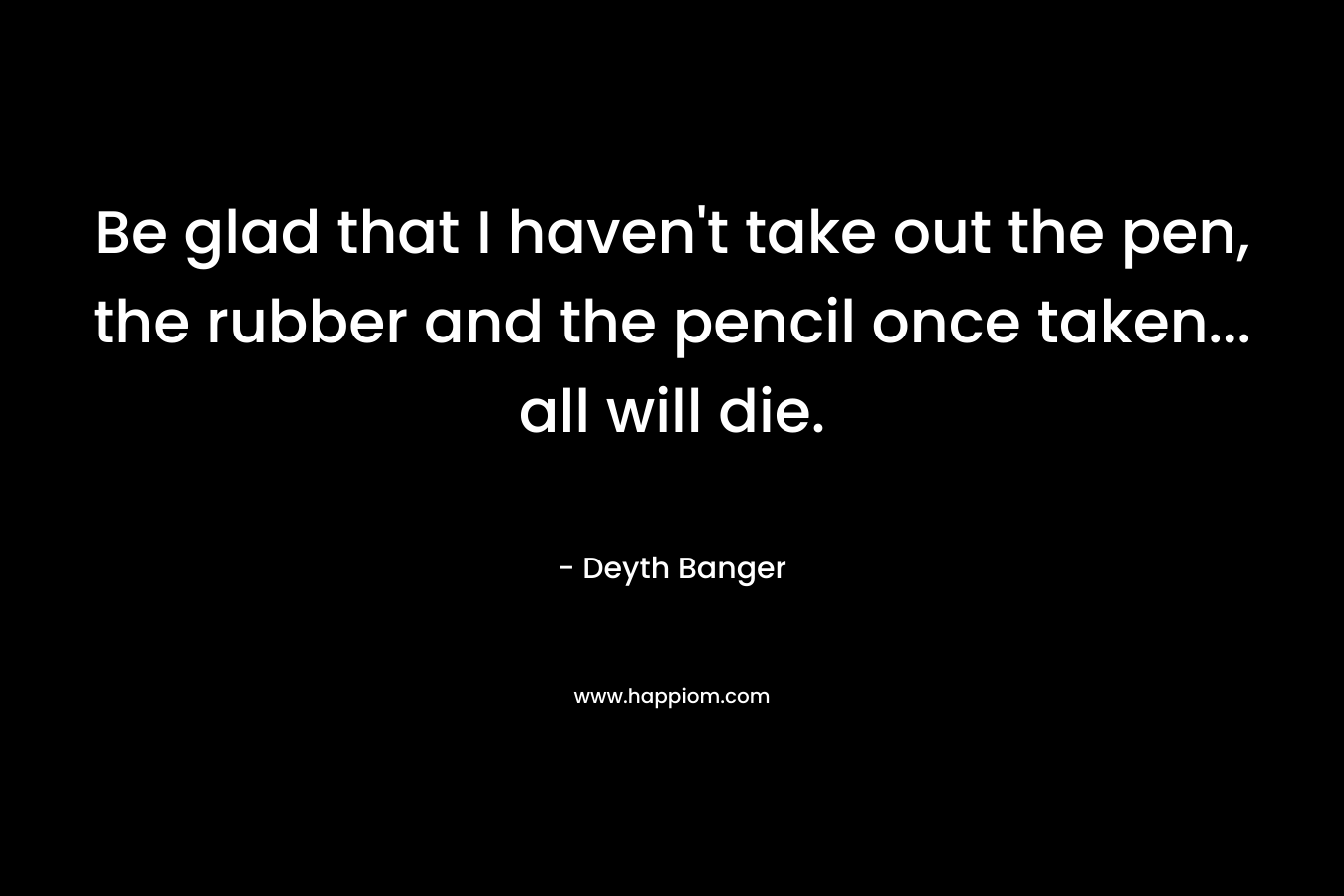 Be glad that I haven’t take out the pen, the rubber and the pencil once taken… all will die. – Deyth Banger
