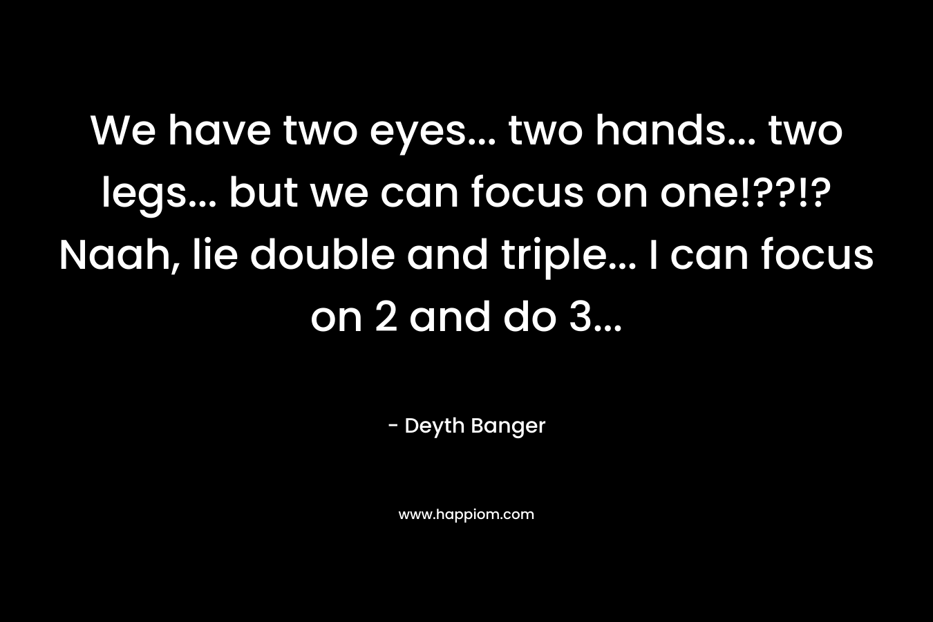 We have two eyes… two hands… two legs… but we can focus on one!??!?Naah, lie double and triple… I can focus on 2 and do 3… – Deyth Banger
