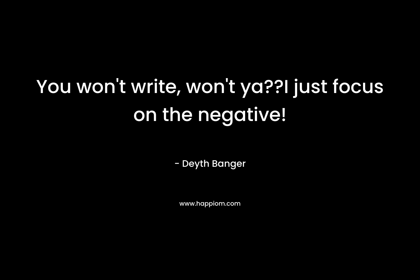You won't write, won't ya??I just focus on the negative!