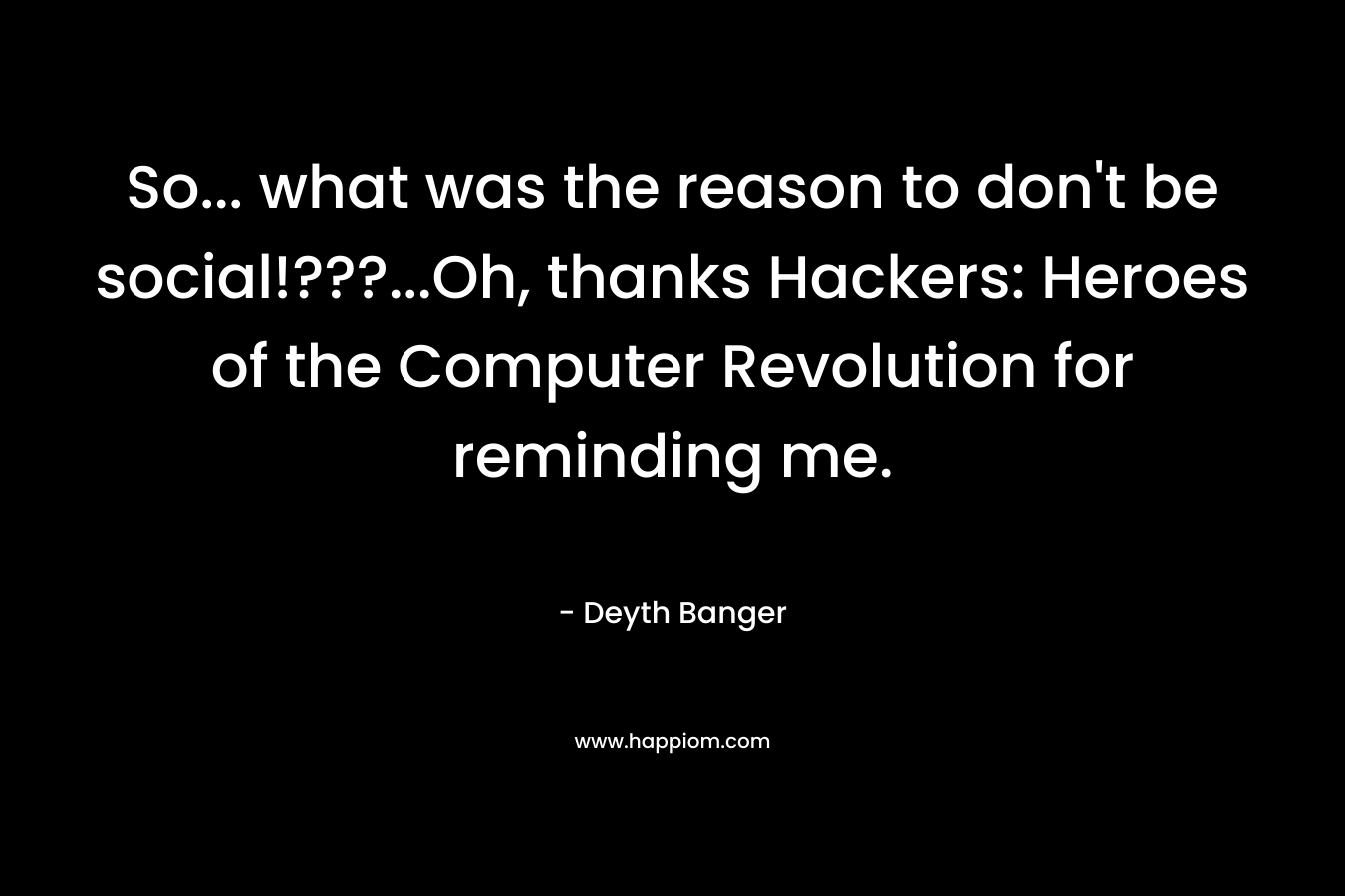 So... what was the reason to don't be social!???...Oh, thanks Hackers: Heroes of the Computer Revolution for reminding me.