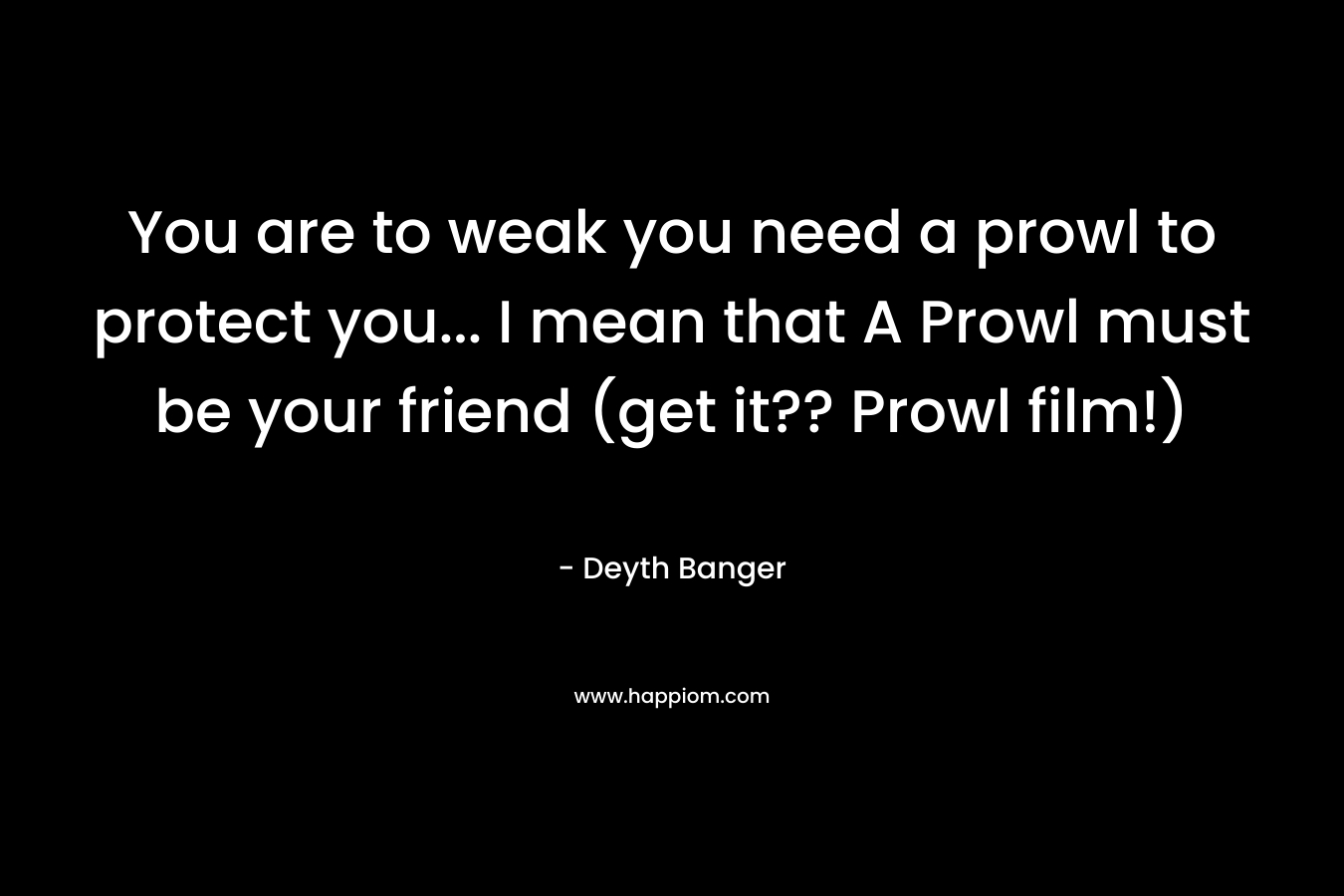 You are to weak you need a prowl to protect you... I mean that A Prowl must be your friend (get it?? Prowl film!)