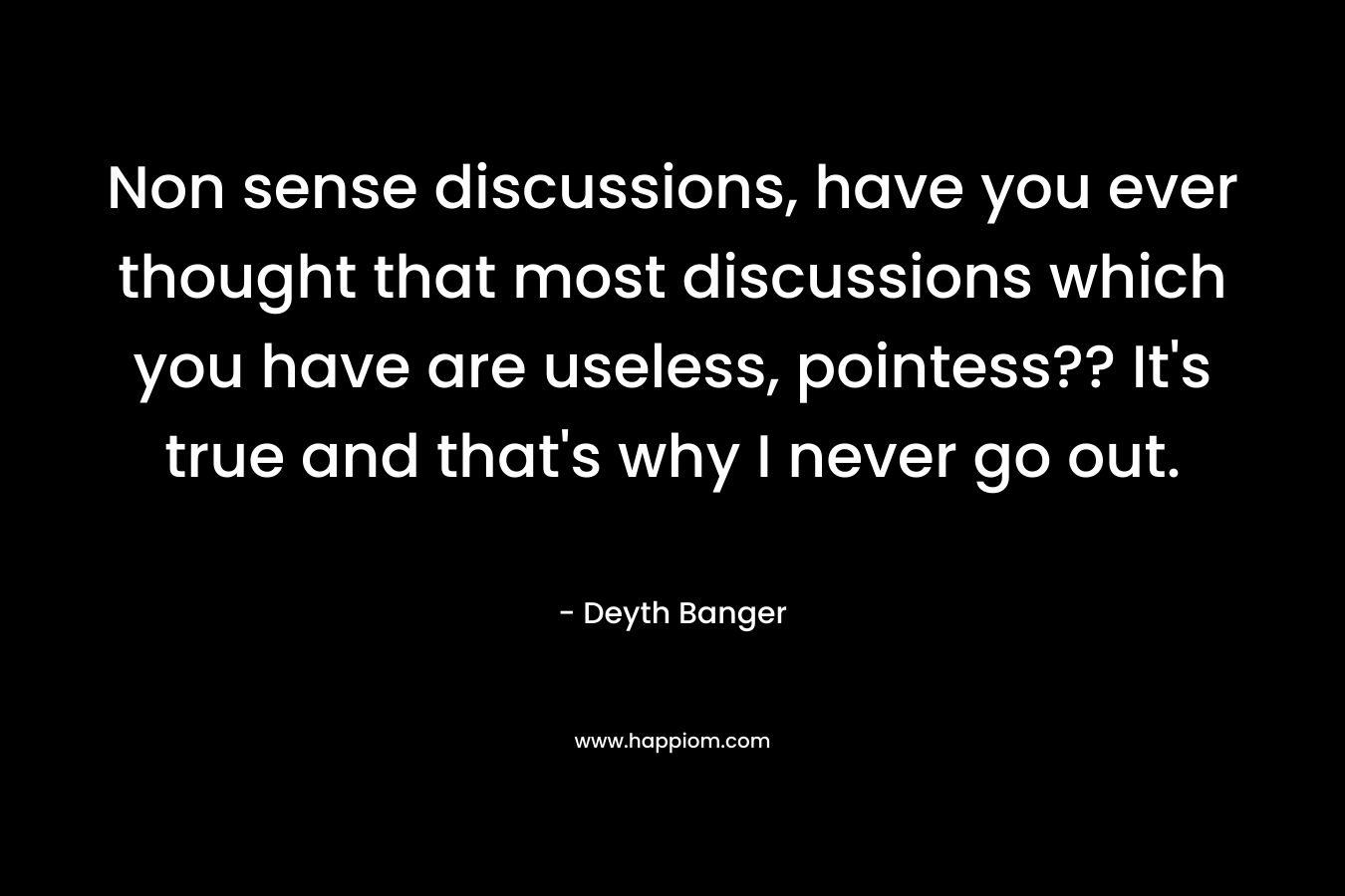 Non sense discussions, have you ever thought that most discussions which you have are useless, pointess?? It’s true and that’s why I never go out. – Deyth Banger