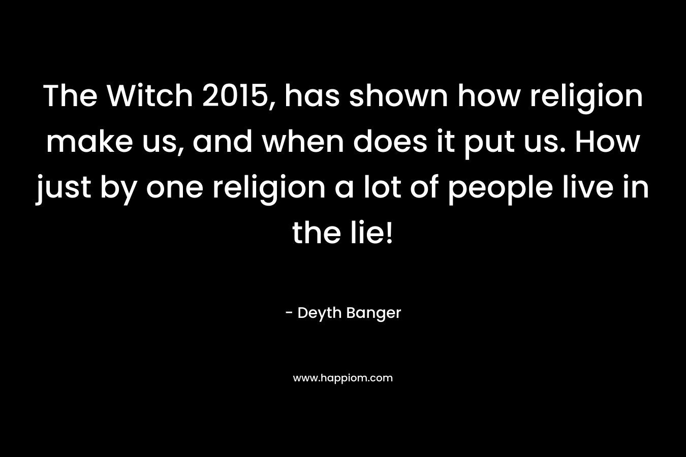 The Witch 2015, has shown how religion make us, and when does it put us. How just by one religion a lot of people live in the lie! – Deyth Banger