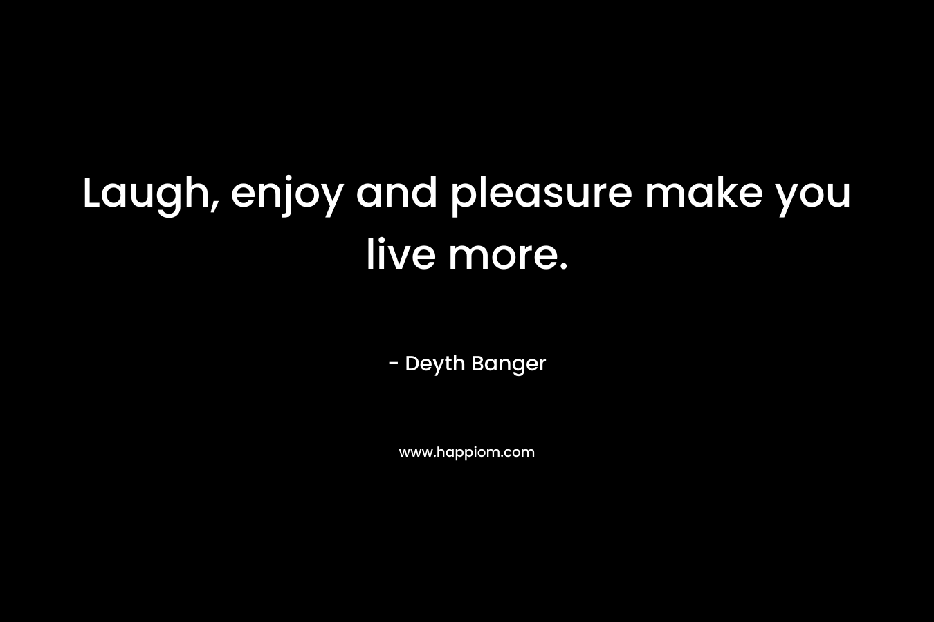 Laugh, enjoy and pleasure make you live more. – Deyth Banger