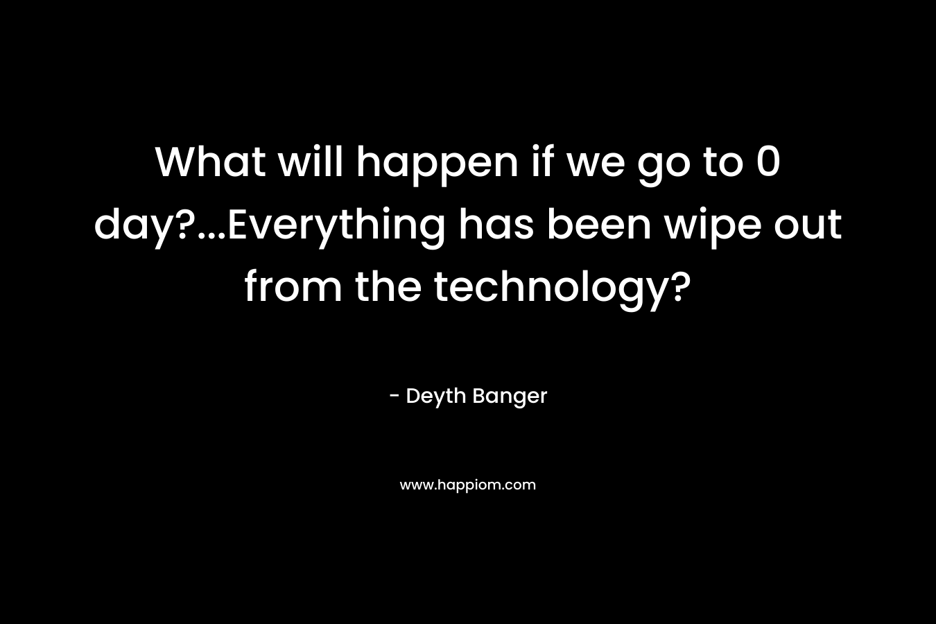 What will happen if we go to 0 day?…Everything has been wipe out from the technology? – Deyth Banger