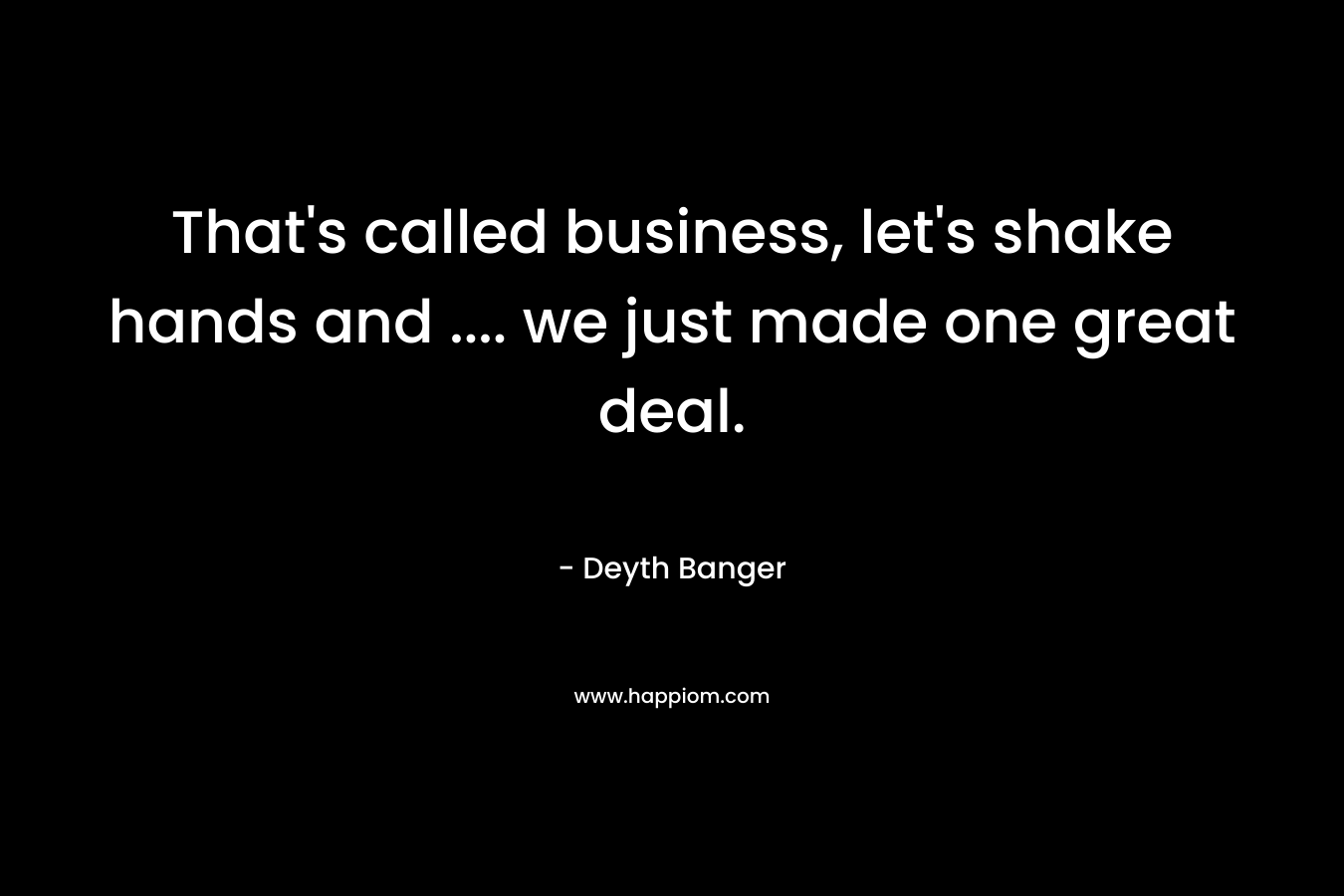 That’s called business, let’s shake hands and …. we just made one great deal. – Deyth Banger