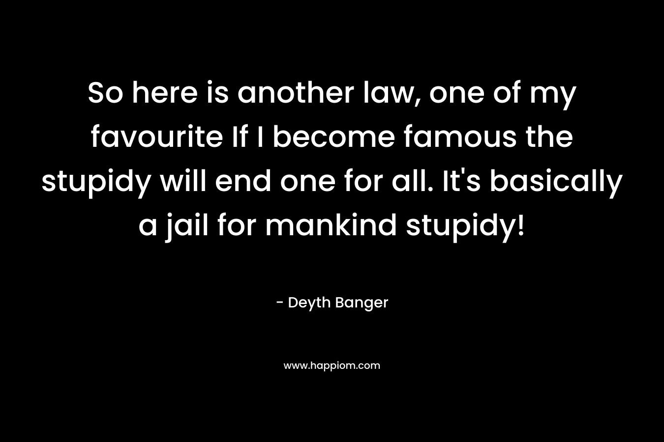 So here is another law, one of my favourite If I become famous the stupidy will end one for all. It’s basically a jail for mankind stupidy! – Deyth Banger