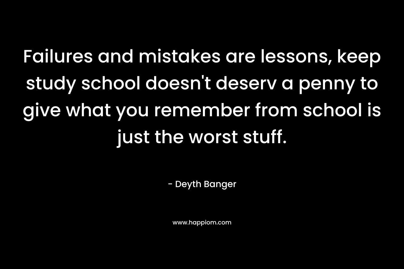 Failures and mistakes are lessons, keep study school doesn't deserv a penny to give what you remember from school is just the worst stuff.