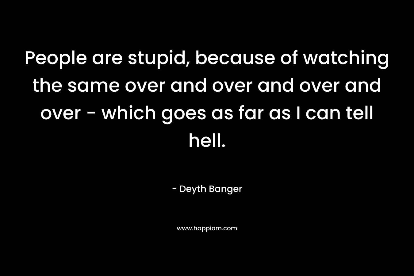 People are stupid, because of watching the same over and over and over and over - which goes as far as I can tell hell.