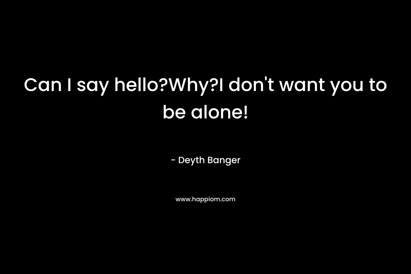 Can I say hello?Why?I don’t want you to be alone! – Deyth Banger