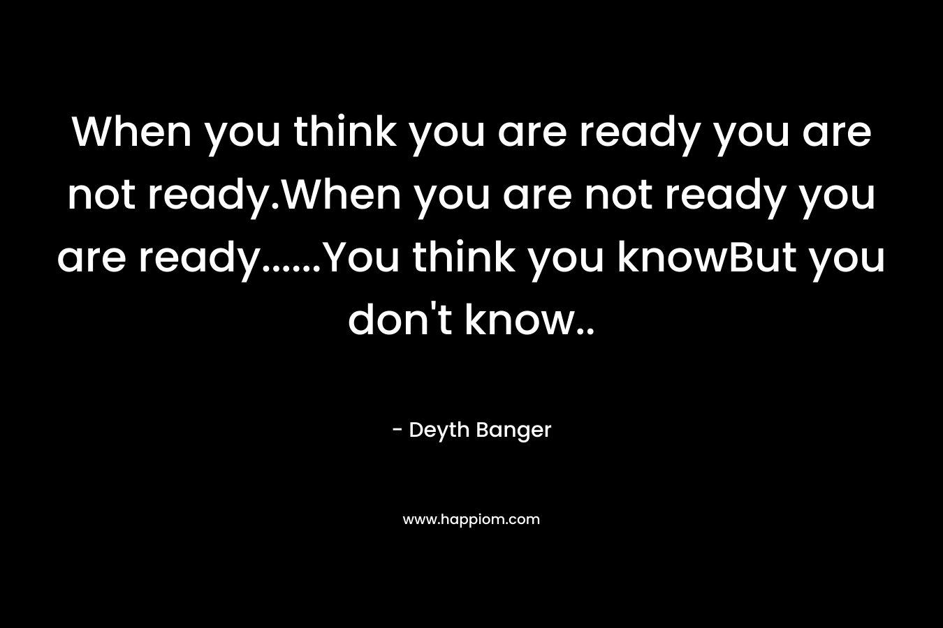 When you think you are ready you are not ready.When you are not ready you are ready……You think you knowBut you don’t know.. – Deyth Banger