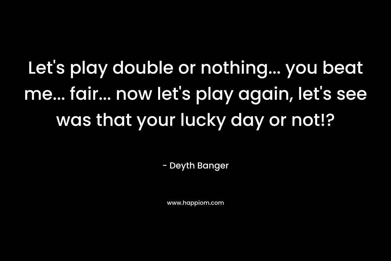 Let’s play double or nothing… you beat me… fair… now let’s play again, let’s see was that your lucky day or not!? – Deyth Banger