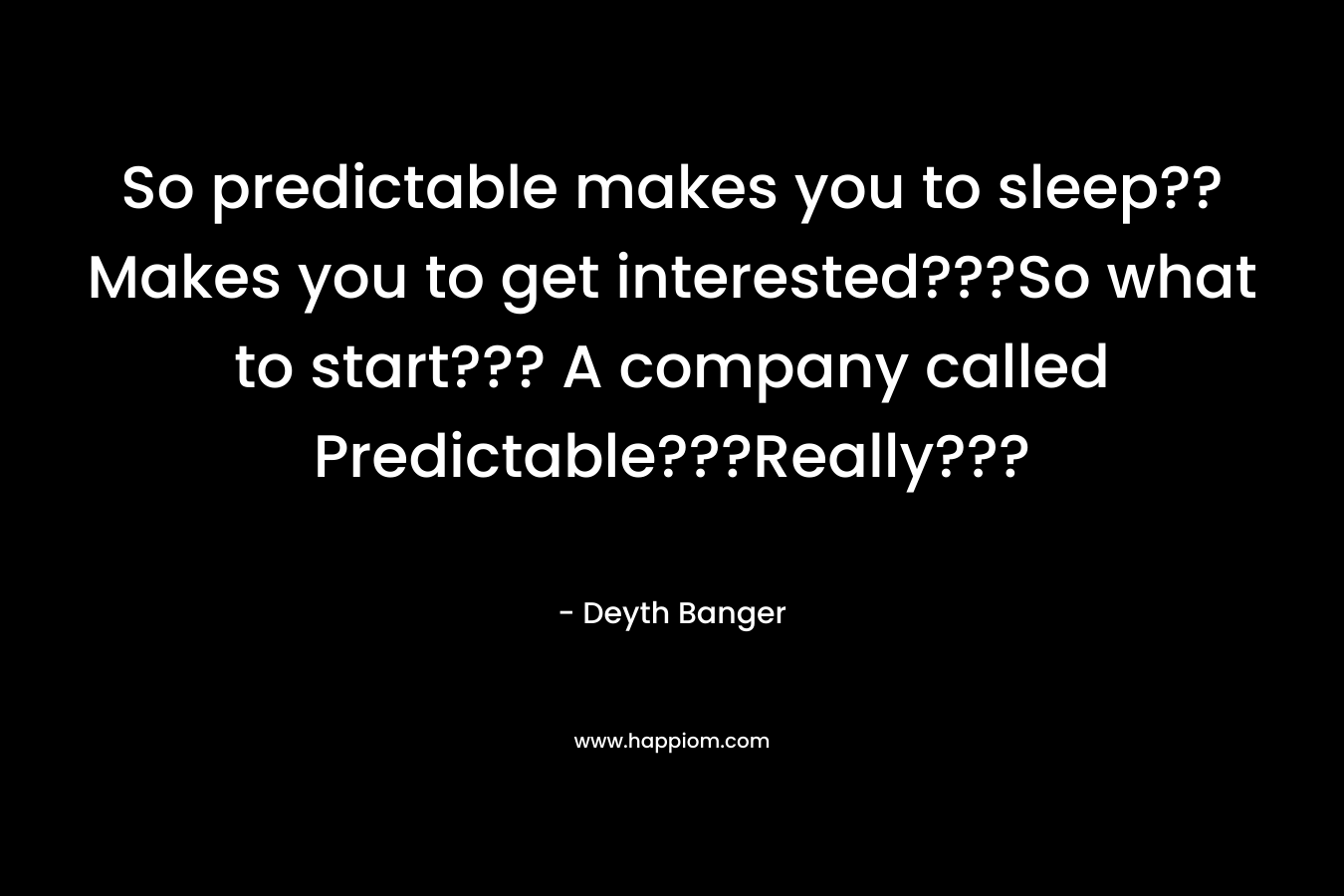 So predictable makes you to sleep??Makes you to get interested???So what to start??? A company called Predictable???Really??? – Deyth Banger