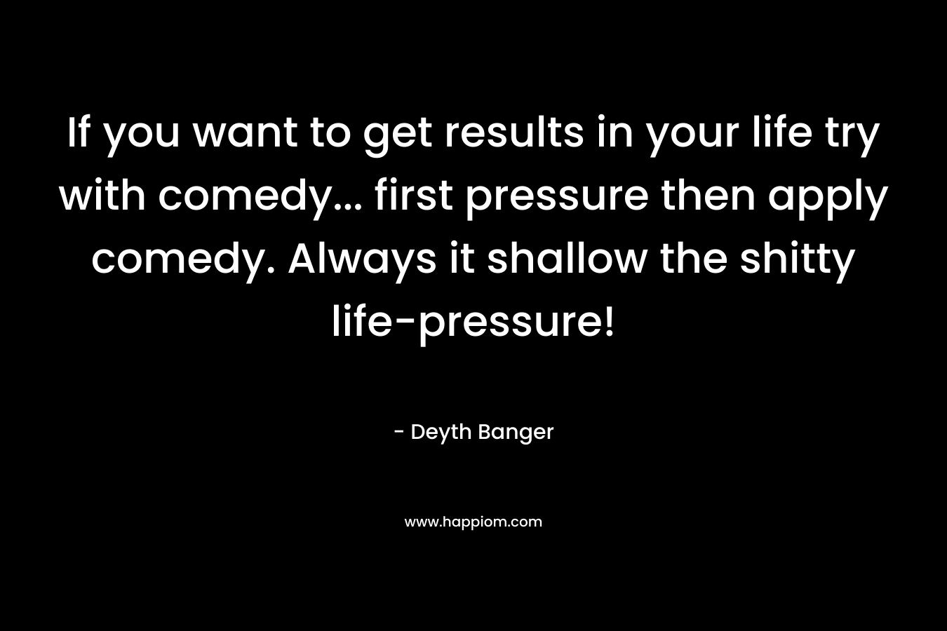 If you want to get results in your life try with comedy... first pressure then apply comedy. Always it shallow the shitty life-pressure!