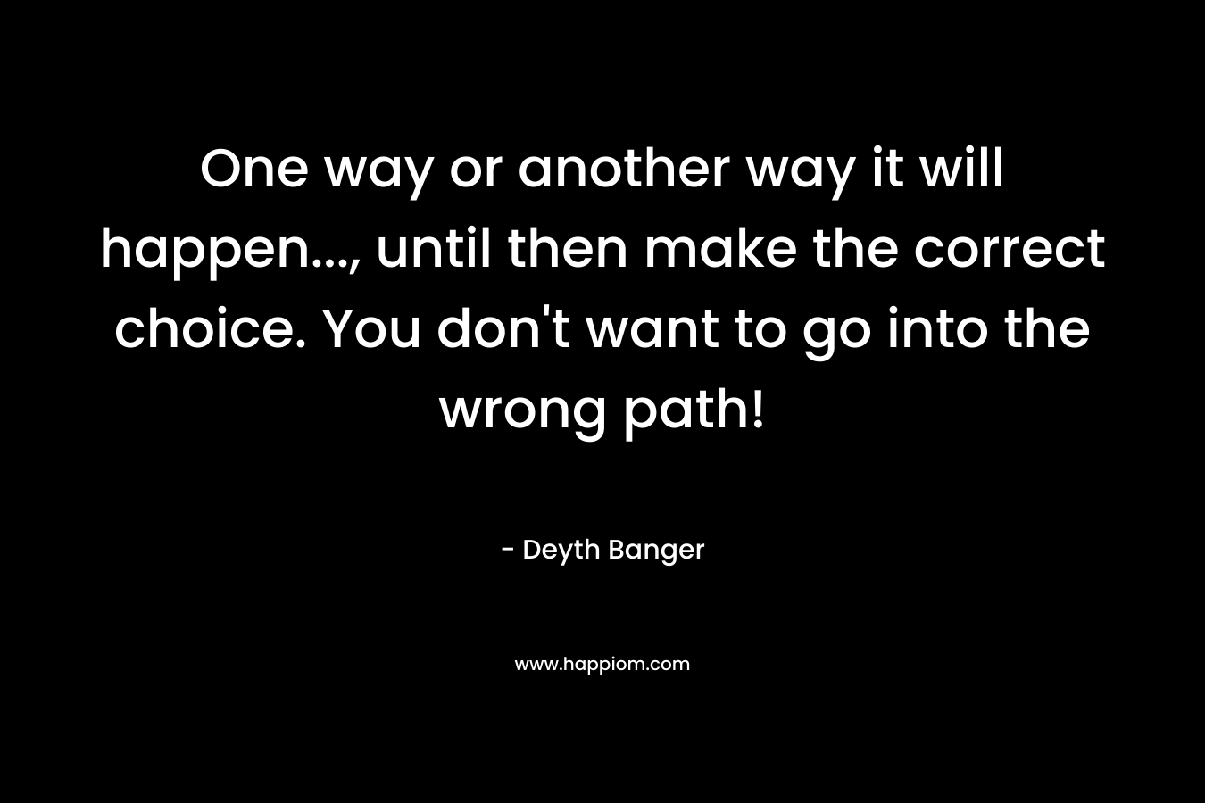 One way or another way it will happen…, until then make the correct choice. You don’t want to go into the wrong path! – Deyth Banger