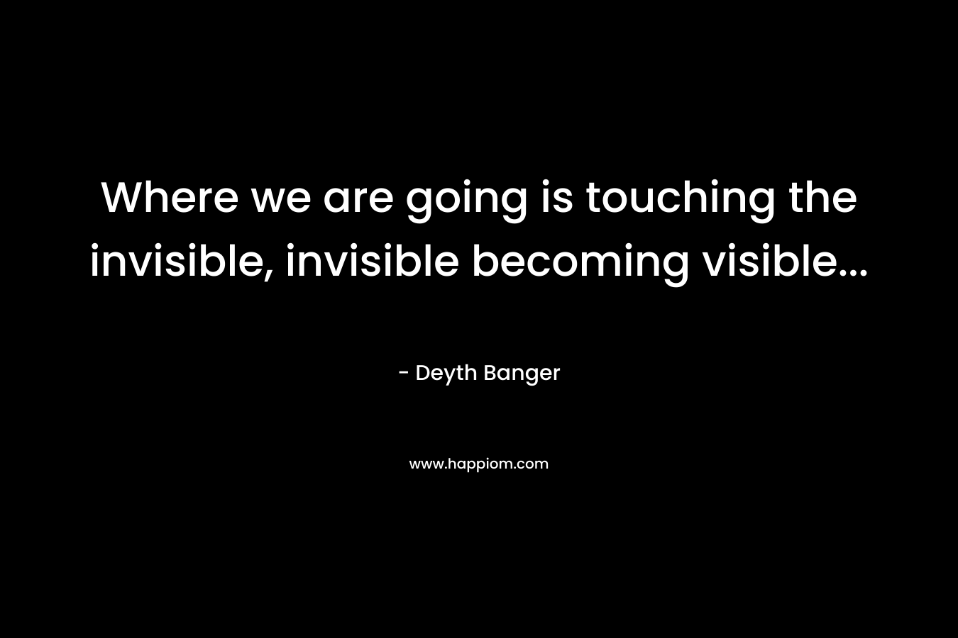 Where we are going is touching the invisible, invisible becoming visible… – Deyth Banger