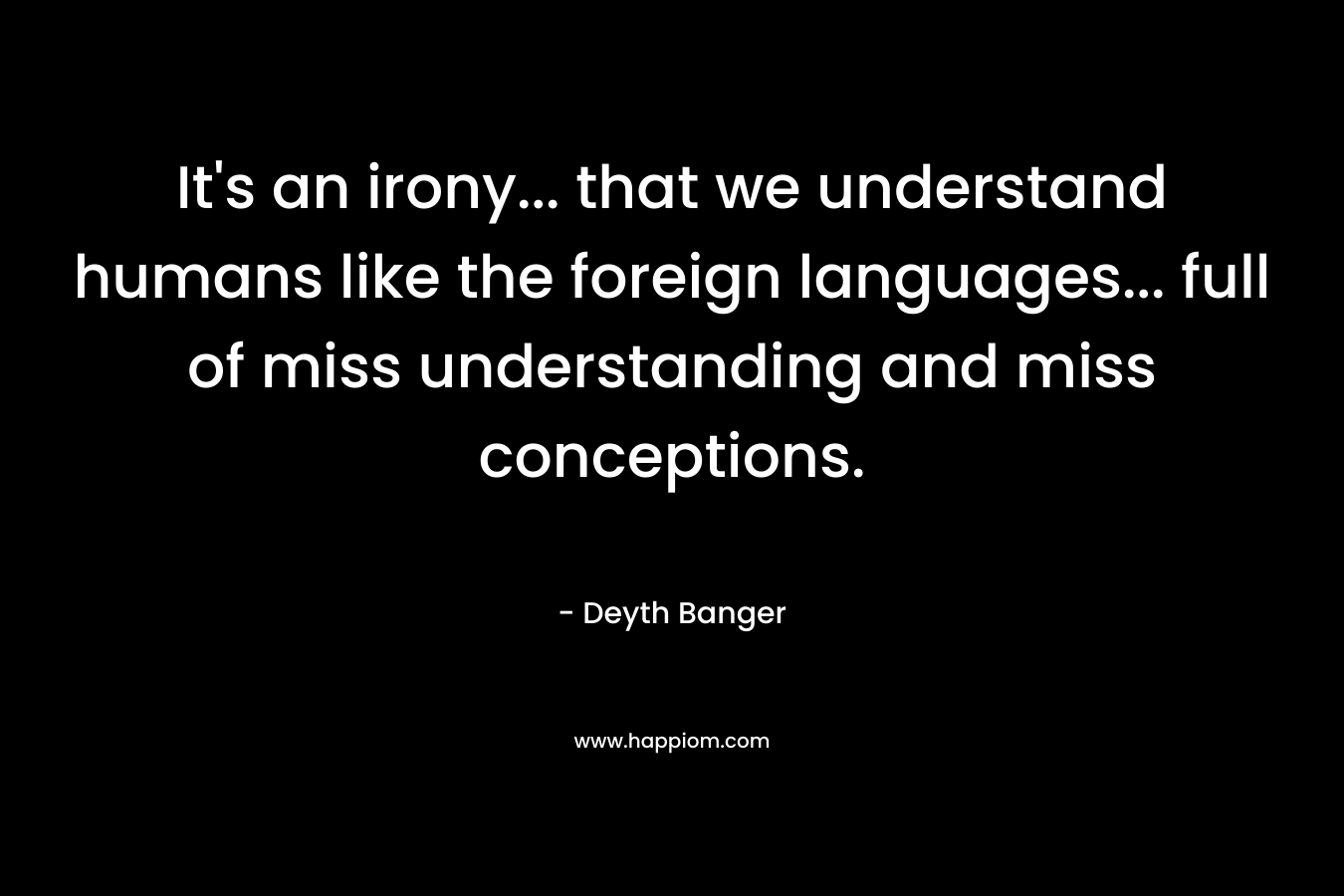 It’s an irony… that we understand humans like the foreign languages… full of miss understanding and miss conceptions. – Deyth Banger