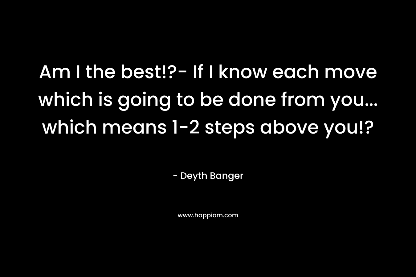 Am I the best!?- If I know each move which is going to be done from you… which means 1-2 steps above you!? – Deyth Banger