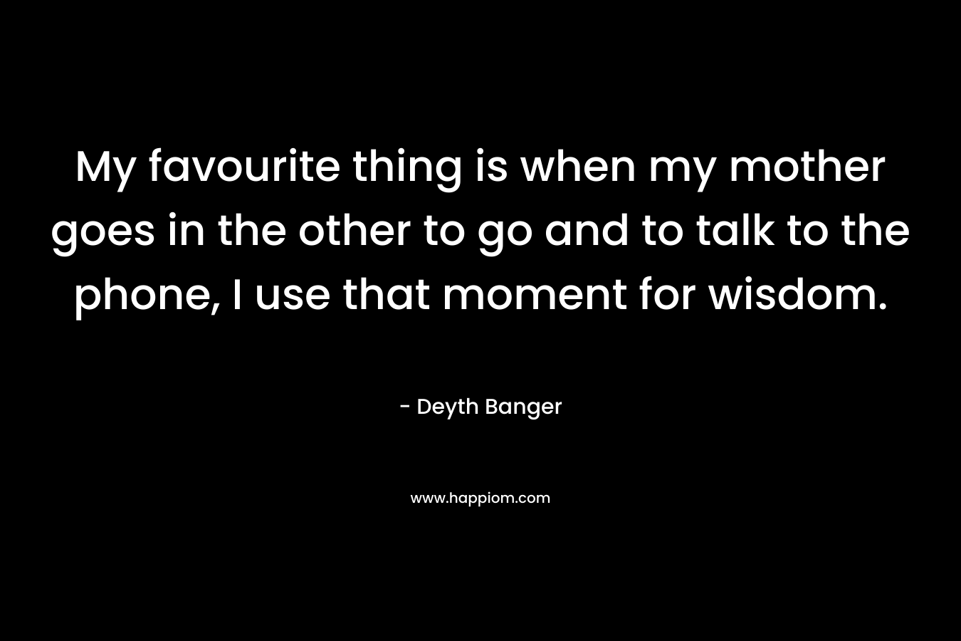 My favourite thing is when my mother goes in the other to go and to talk to the phone, I use that moment for wisdom. – Deyth Banger