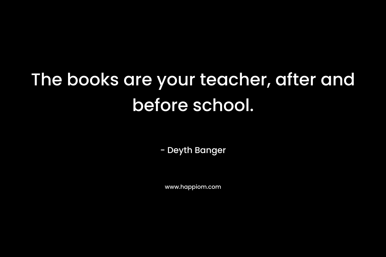 The books are your teacher, after and before school. – Deyth Banger