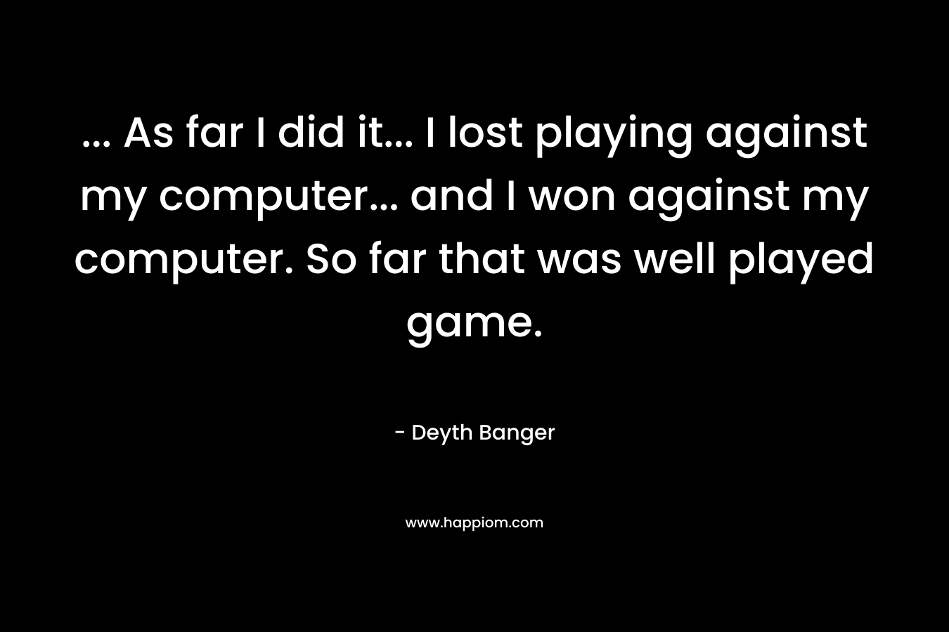 … As far I did it… I lost playing against my computer… and I won against my computer. So far that was well played game. – Deyth Banger