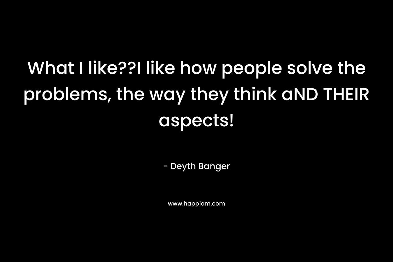 What I like??I like how people solve the problems, the way they think aND THEIR aspects! – Deyth Banger