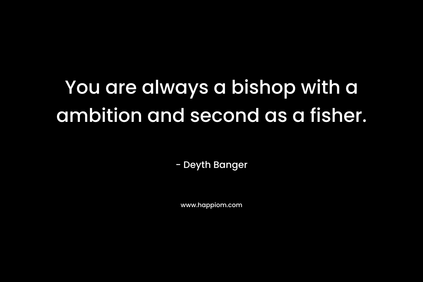 You are always a bishop with a ambition and second as a fisher.