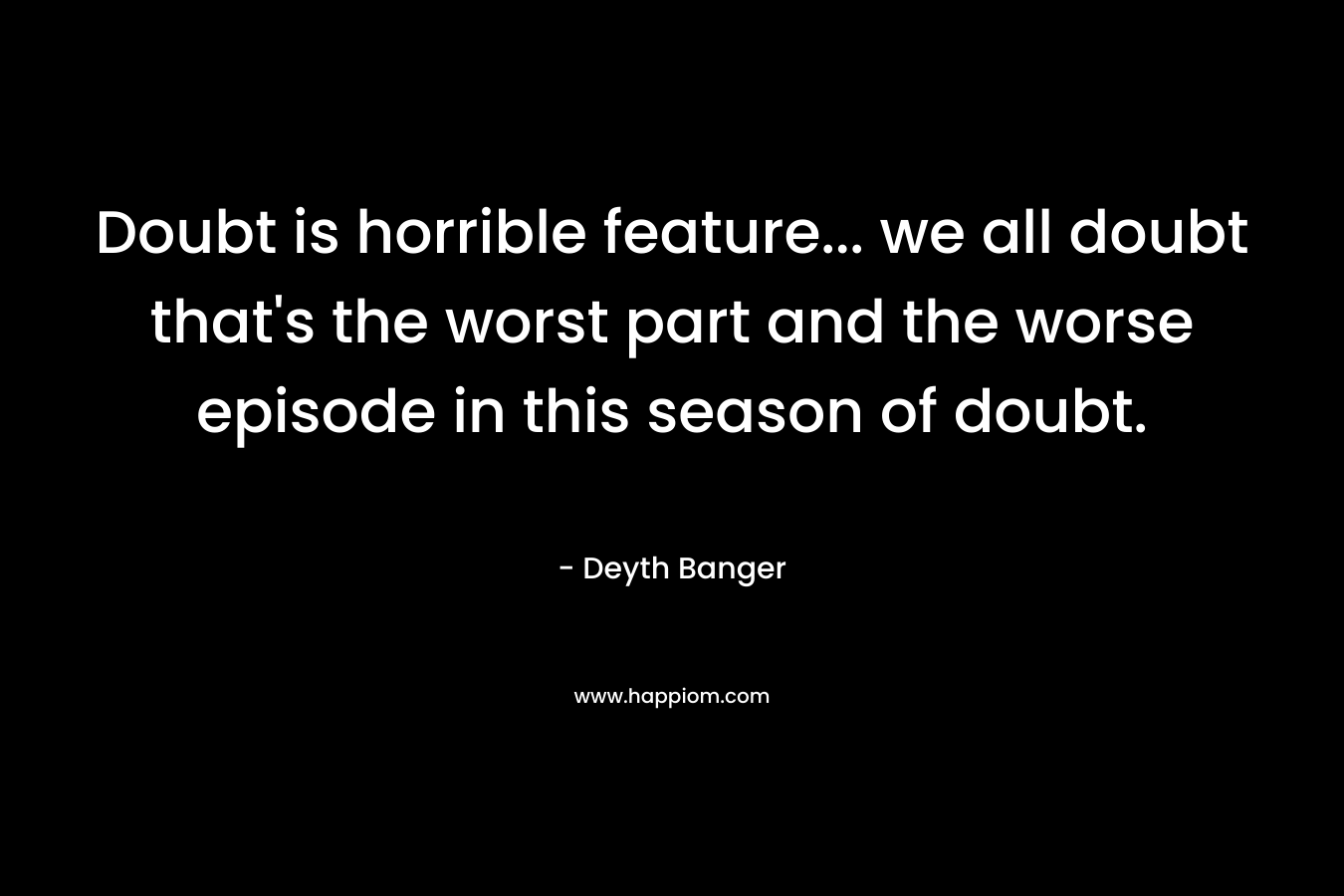 Doubt is horrible feature… we all doubt that’s the worst part and the worse episode in this season of doubt. – Deyth Banger