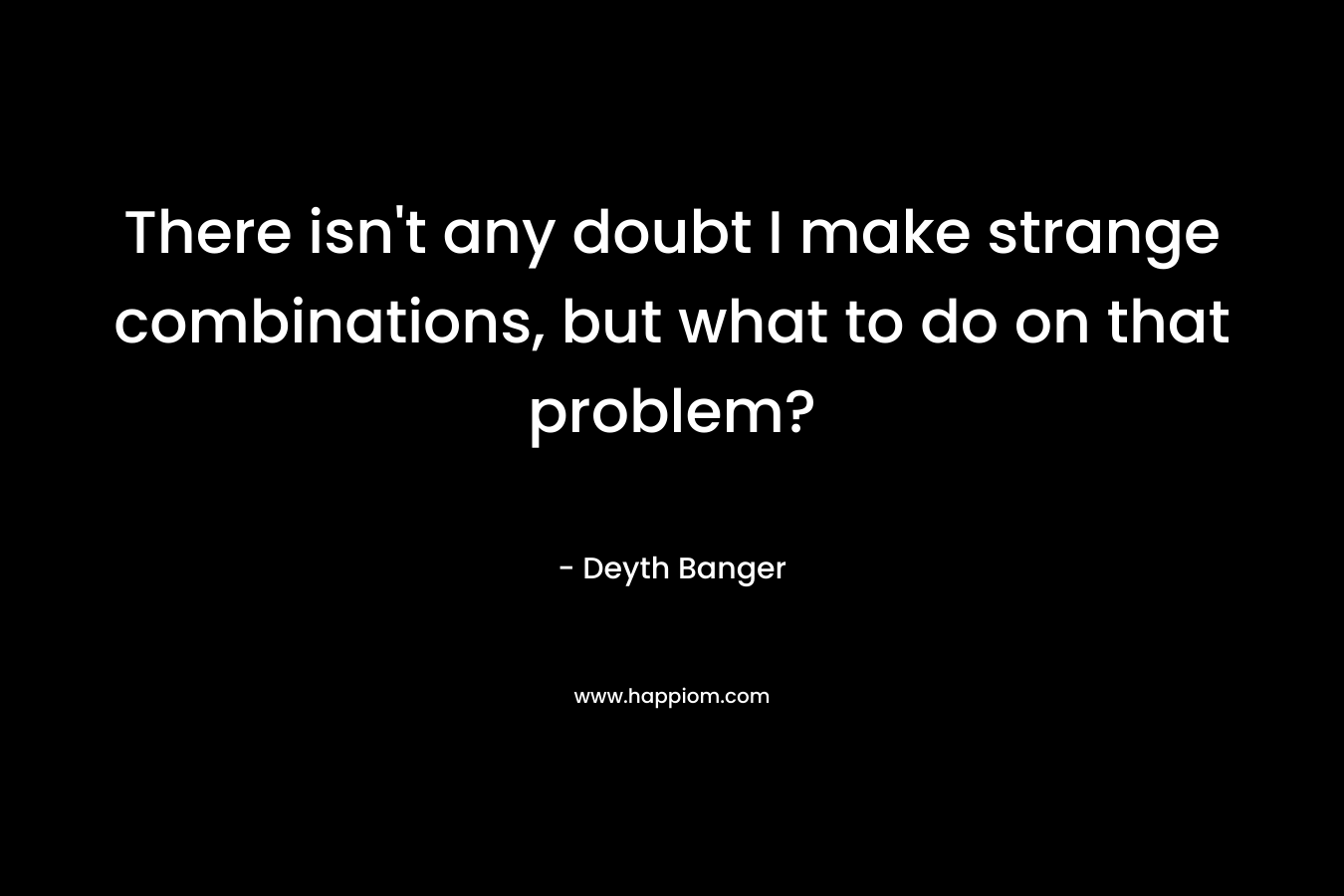There isn't any doubt I make strange combinations, but what to do on that problem?