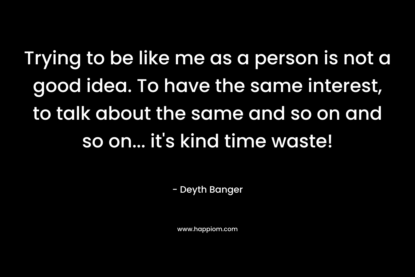 Trying to be like me as a person is not a good idea. To have the same interest, to talk about the same and so on and so on… it’s kind time waste! – Deyth Banger