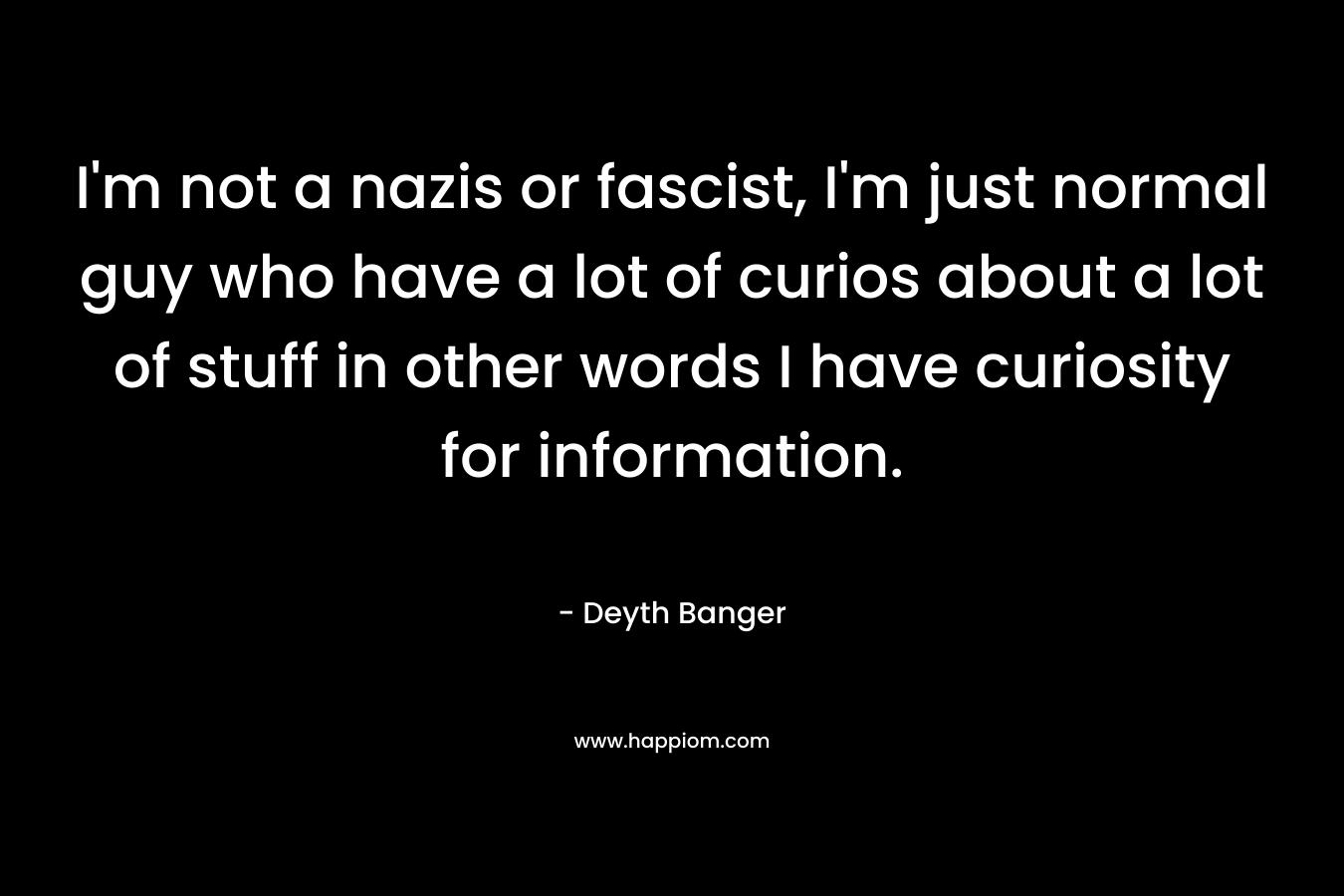 I’m not a nazis or fascist, I’m just normal guy who have a lot of curios about a lot of stuff in other words I have curiosity for information. – Deyth Banger