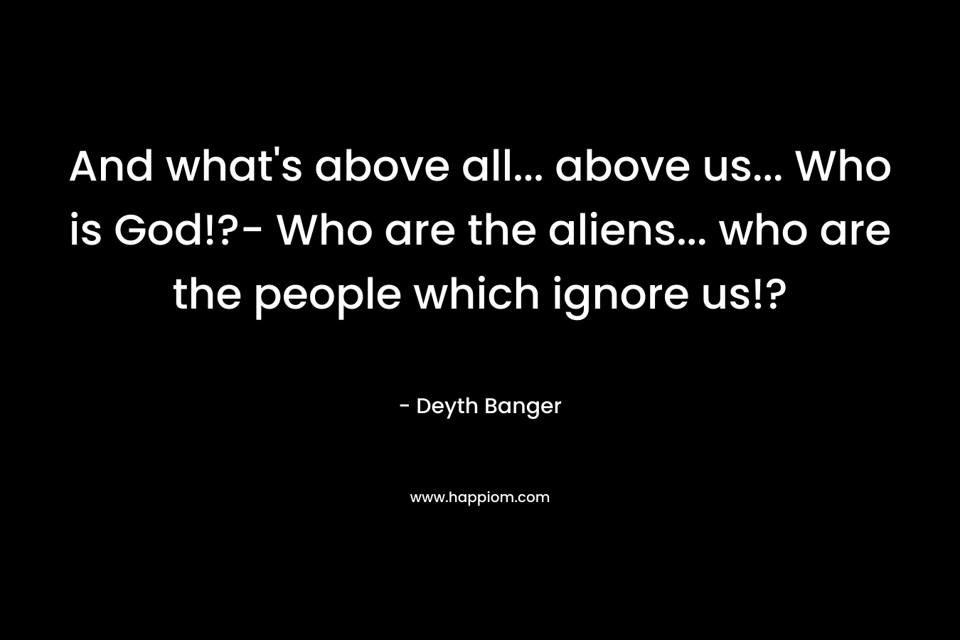And what’s above all… above us… Who is God!?- Who are the aliens… who are the people which ignore us!? – Deyth Banger