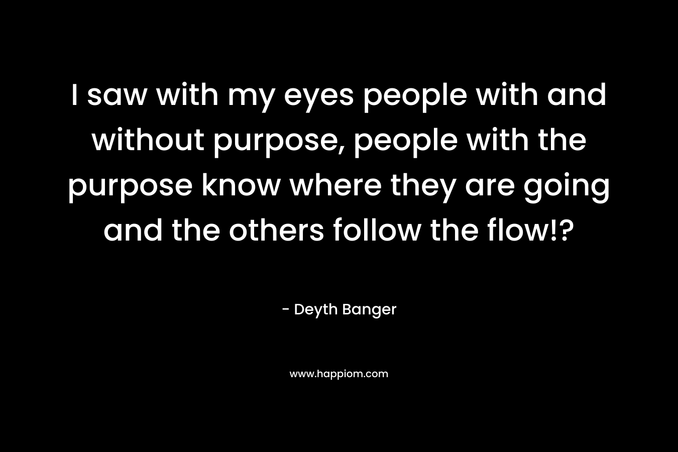 I saw with my eyes people with and without purpose, people with the purpose know where they are going and the others follow the flow!? – Deyth Banger