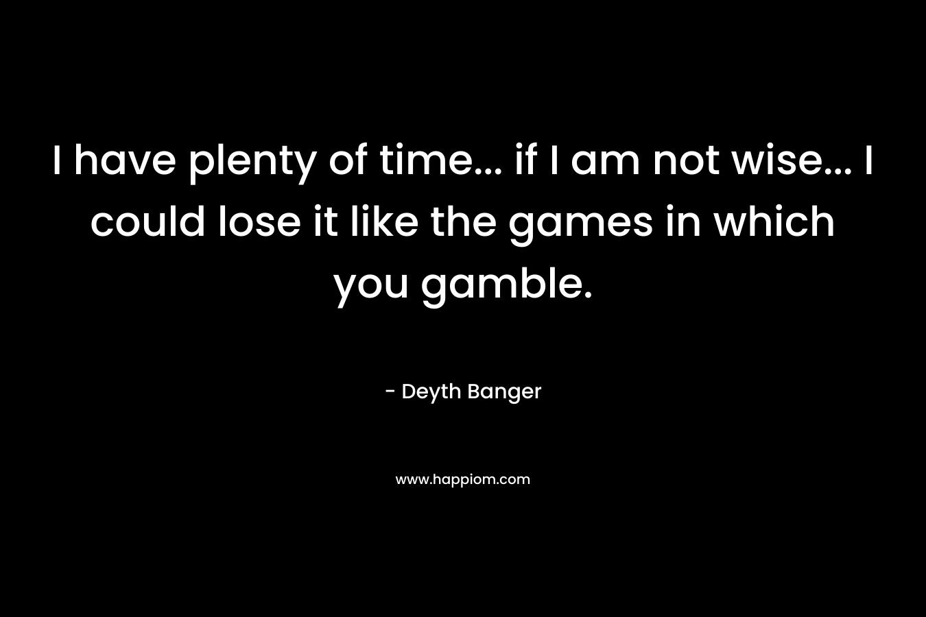 I have plenty of time… if I am not wise… I could lose it like the games in which you gamble. – Deyth Banger