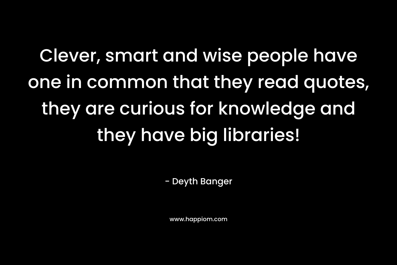 Clever, smart and wise people have one in common that they read quotes, they are curious for knowledge and they have big libraries! – Deyth Banger