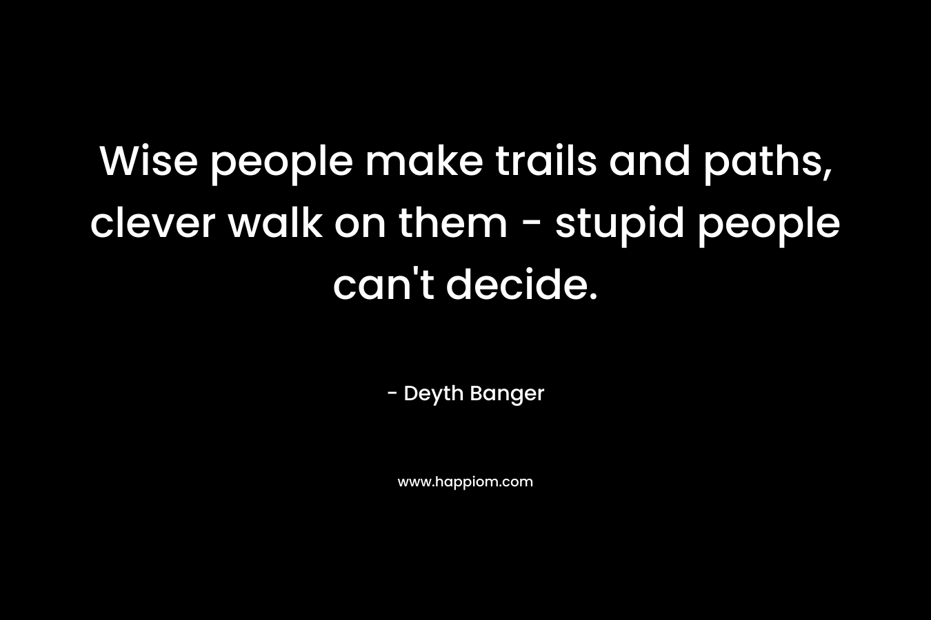 Wise people make trails and paths, clever walk on them – stupid people can’t decide. – Deyth Banger