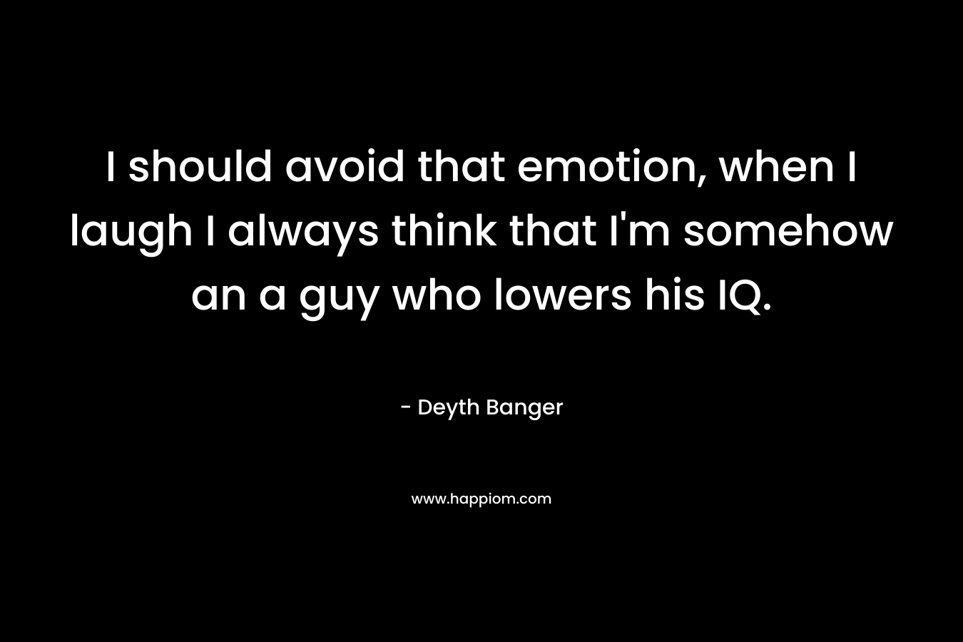 I should avoid that emotion, when I laugh I always think that I’m somehow an a guy who lowers his IQ. – Deyth Banger