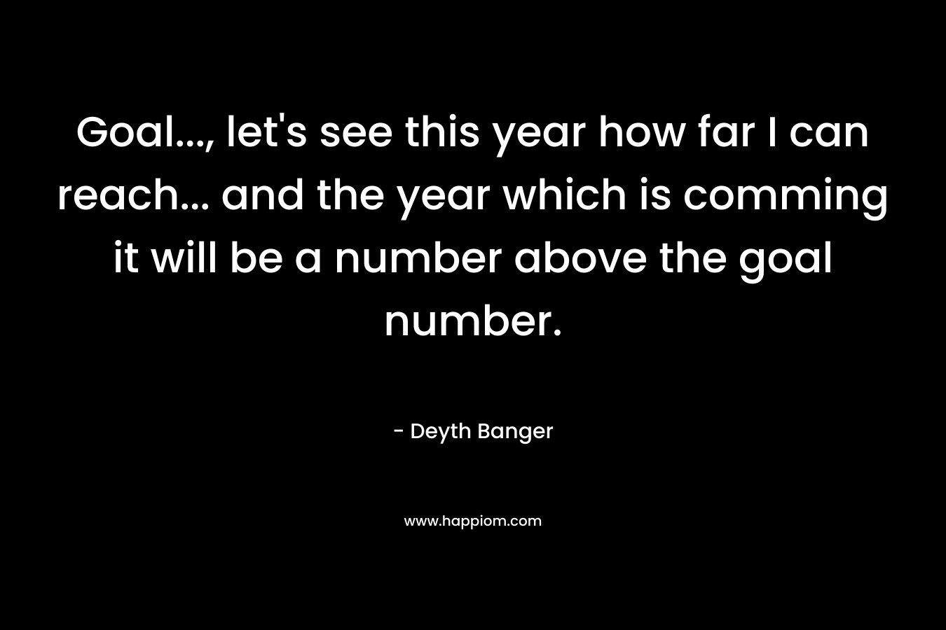 Goal…, let’s see this year how far I can reach… and the year which is comming it will be a number above the goal number. – Deyth Banger