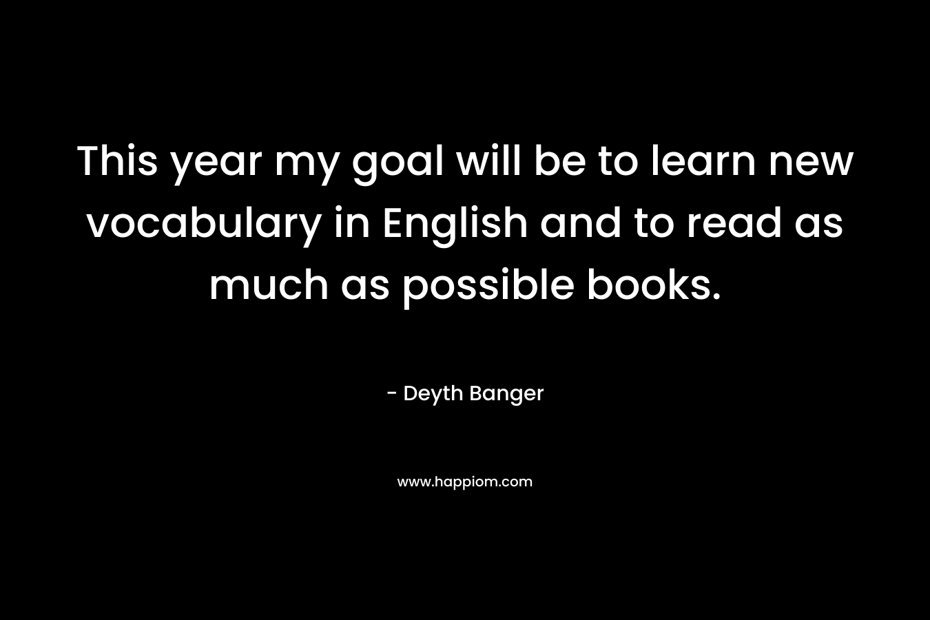 This year my goal will be to learn new vocabulary in English and to read as much as possible books. – Deyth Banger