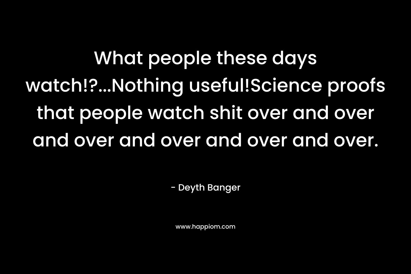What people these days watch!?…Nothing useful!Science proofs that people watch shit over and over and over and over and over and over. – Deyth Banger