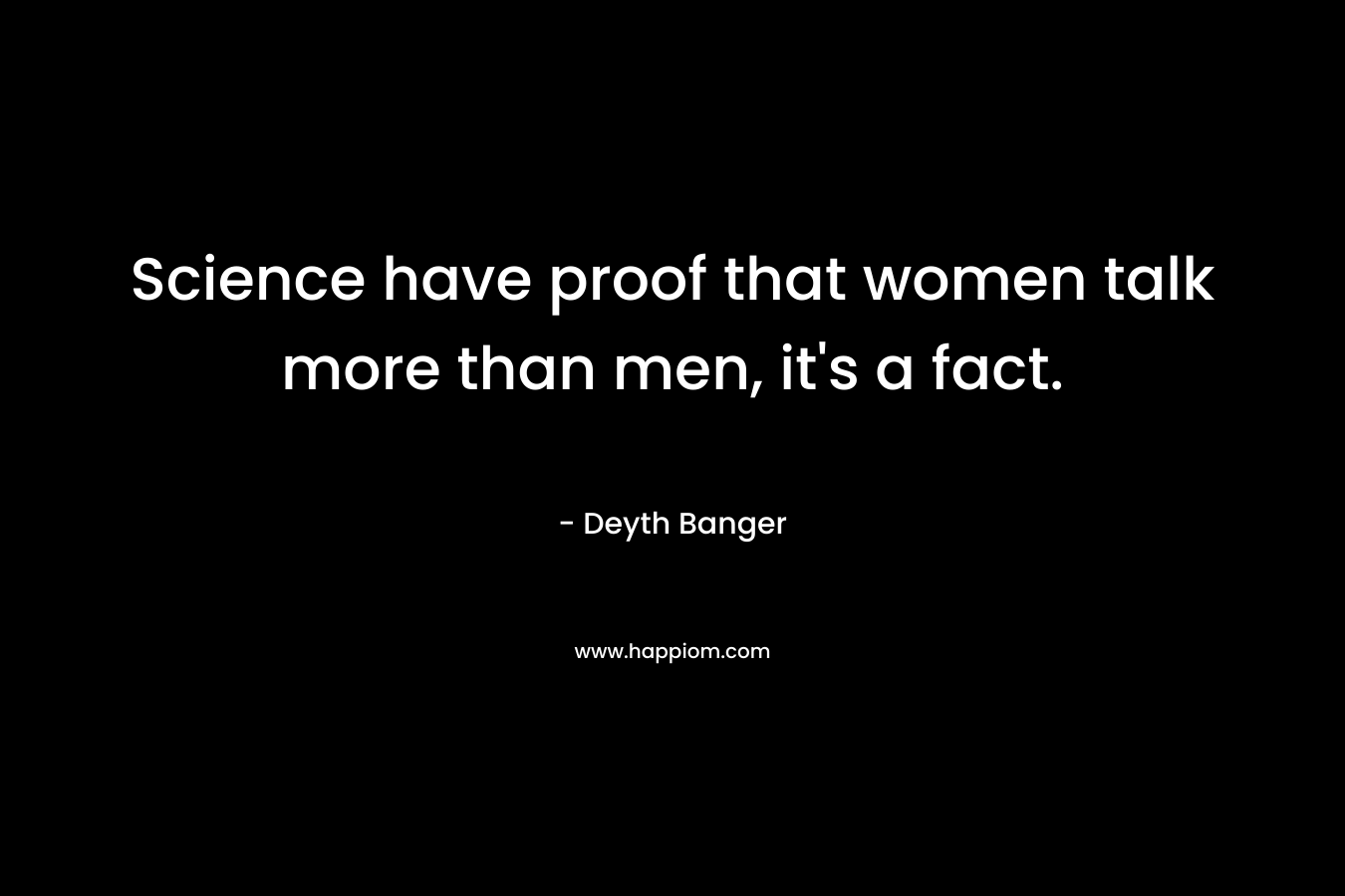 Science have proof that women talk more than men, it's a fact.