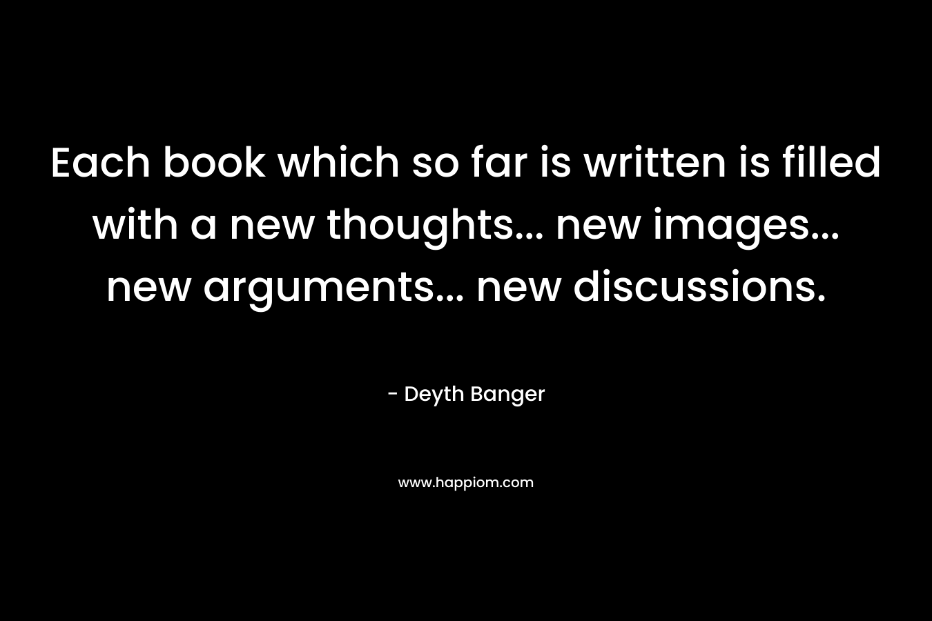 Each book which so far is written is filled with a new thoughts… new images… new arguments… new discussions. – Deyth Banger